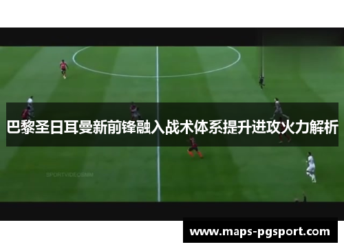 巴黎圣日耳曼新前锋融入战术体系提升进攻火力解析