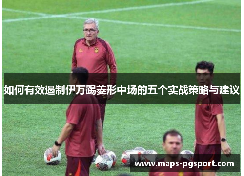 如何有效遏制伊万踢菱形中场的五个实战策略与建议