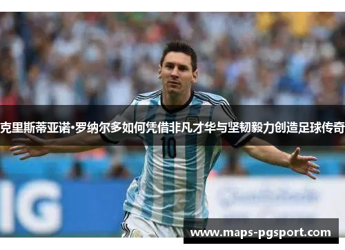 克里斯蒂亚诺·罗纳尔多如何凭借非凡才华与坚韧毅力创造足球传奇