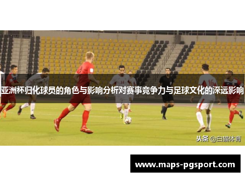 亚洲杯归化球员的角色与影响分析对赛事竞争力与足球文化的深远影响