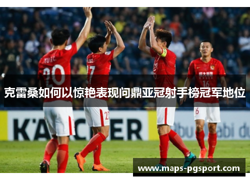 克雷桑如何以惊艳表现问鼎亚冠射手榜冠军地位