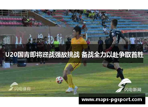 U20国青即将迎战强敌挑战 备战全力以赴争取首胜