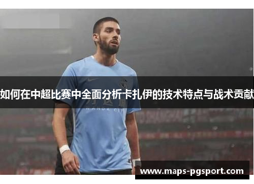 如何在中超比赛中全面分析卡扎伊的技术特点与战术贡献