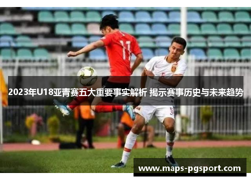 2023年U18亚青赛五大重要事实解析 揭示赛事历史与未来趋势
