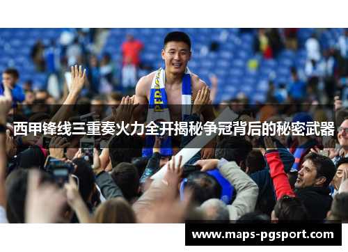 西甲锋线三重奏火力全开揭秘争冠背后的秘密武器 西甲锋线三重奏火力全开揭秘争冠背后的秘密武器