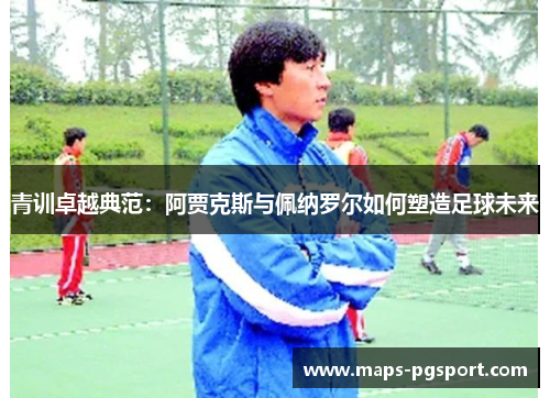 青训卓越典范：阿贾克斯与佩纳罗尔如何塑造足球未来