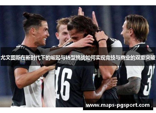 尤文图斯在新时代下的崛起与转型挑战如何实现竞技与商业的双重突破