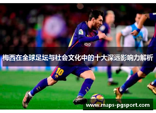 梅西在全球足坛与社会文化中的十大深远影响力解析